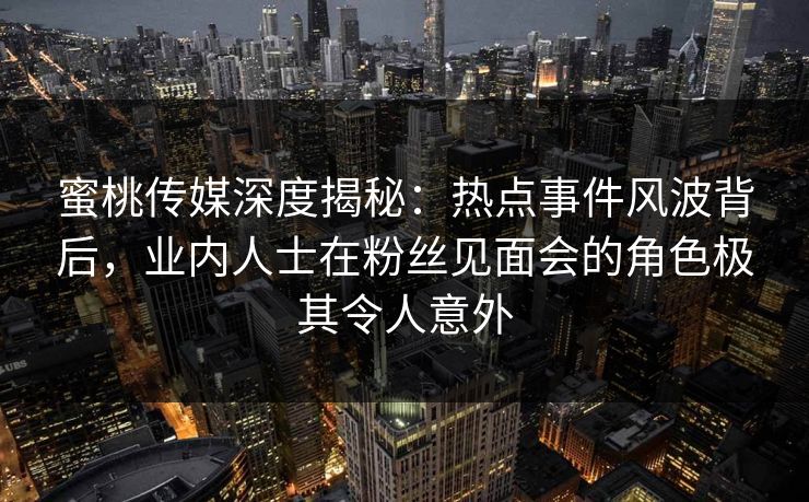 蜜桃传媒深度揭秘：热点事件风波背后，业内人士在粉丝见面会的角色极其令人意外