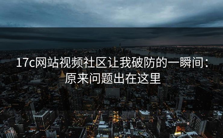 17c网站视频社区让我破防的一瞬间： 原来问题出在这里