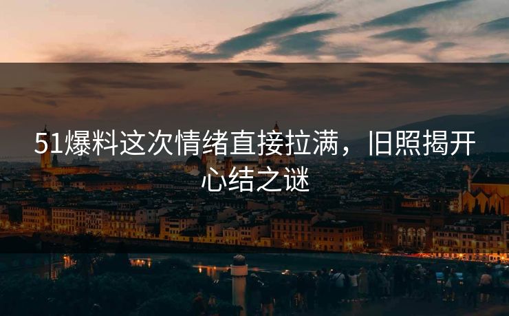51爆料这次情绪直接拉满，旧照揭开心结之谜