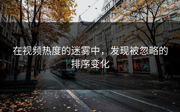 在视频热度的迷雾中，发现被忽略的排序变化