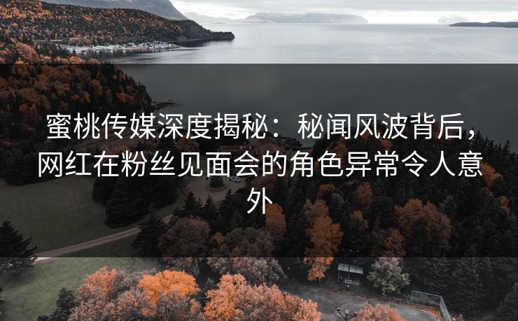 蜜桃传媒深度揭秘：秘闻风波背后，网红在粉丝见面会的角色异常令人意外