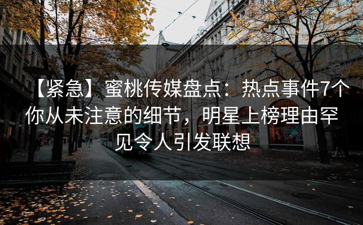 【紧急】蜜桃传媒盘点:热点事件7个你从未注意的细节,明星上榜理由罕见令人引发联想