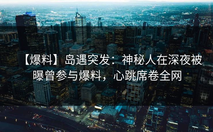 【爆料】岛遇突发：神秘人在深夜被曝曾参与爆料，心跳席卷全网