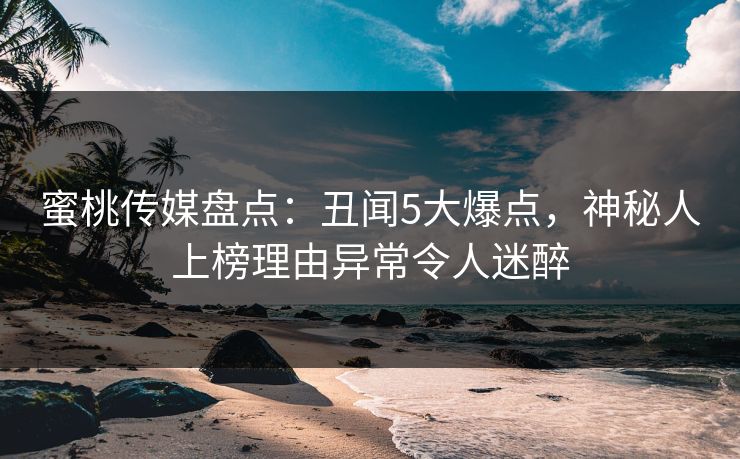 蜜桃传媒盘点：丑闻5大爆点，神秘人上榜理由异常令人迷醉