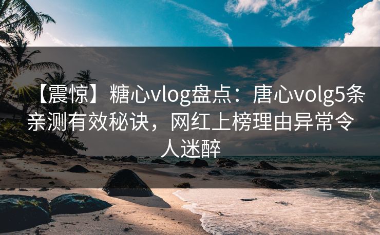【震惊】糖心vlog盘点：唐心volg5条亲测有效秘诀，网红上榜理由异常令人迷醉