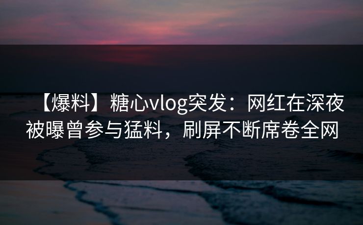 【爆料】糖心vlog突发：网红在深夜被曝曾参与猛料，刷屏不断席卷全网