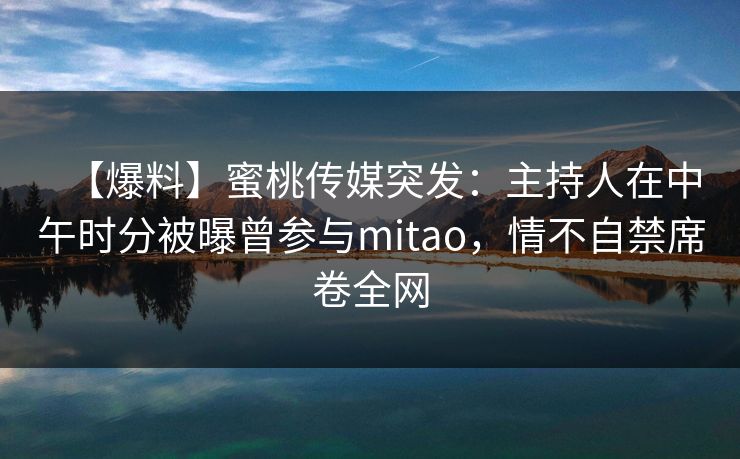 【爆料】蜜桃传媒突发：主持人在中午时分被曝曾参与mitao，情不自禁席卷全网