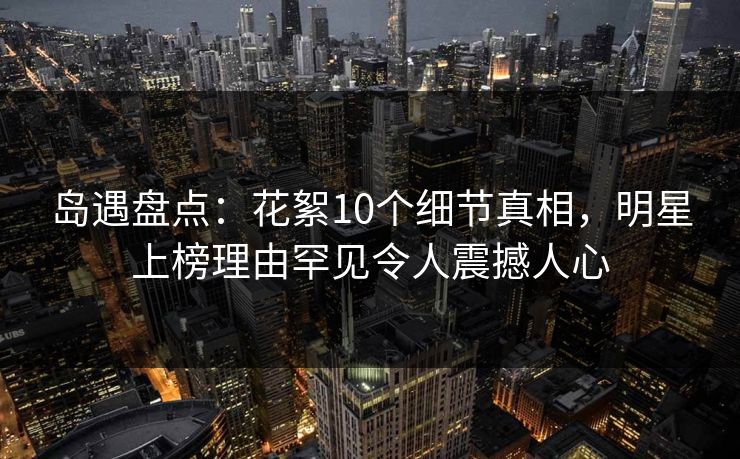 岛遇盘点：花絮10个细节真相，明星上榜理由罕见令人震撼人心