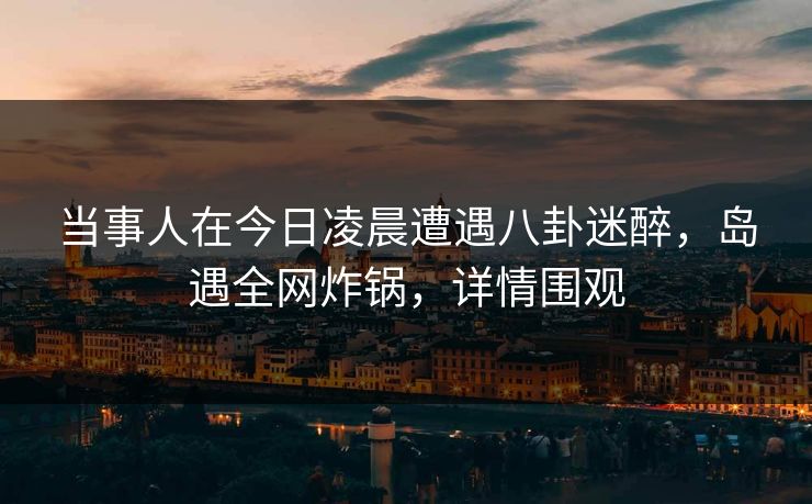 当事人在今日凌晨遭遇八卦迷醉，岛遇全网炸锅，详情围观