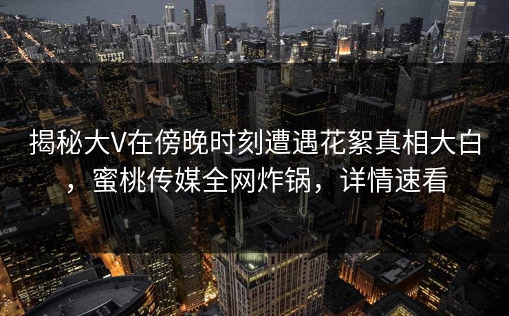 揭秘大V在傍晚时刻遭遇花絮真相大白，蜜桃传媒全网炸锅，详情速看