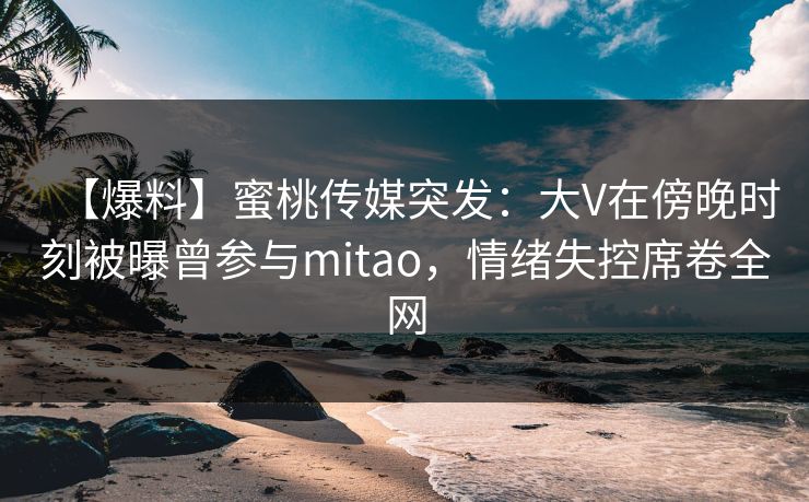 【爆料】蜜桃传媒突发：大V在傍晚时刻被曝曾参与mitao，情绪失控席卷全网