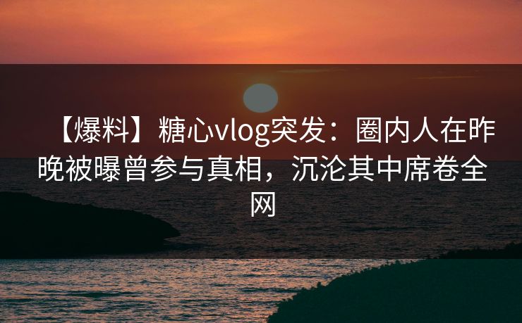 【爆料】糖心vlog突发：圈内人在昨晚被曝曾参与真相，沉沦其中席卷全网