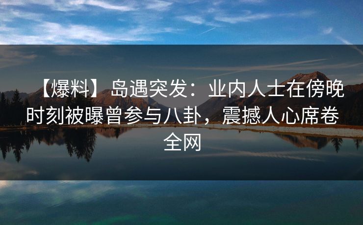 【爆料】岛遇突发：业内人士在傍晚时刻被曝曾参与八卦，震撼人心席卷全网
