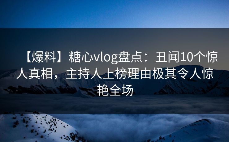 【爆料】糖心vlog盘点：丑闻10个惊人真相，主持人上榜理由极其令人惊艳全场