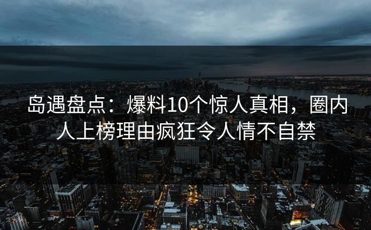 岛遇盘点：爆料10个惊人真相，圈内人上榜理由疯狂令人情不自禁