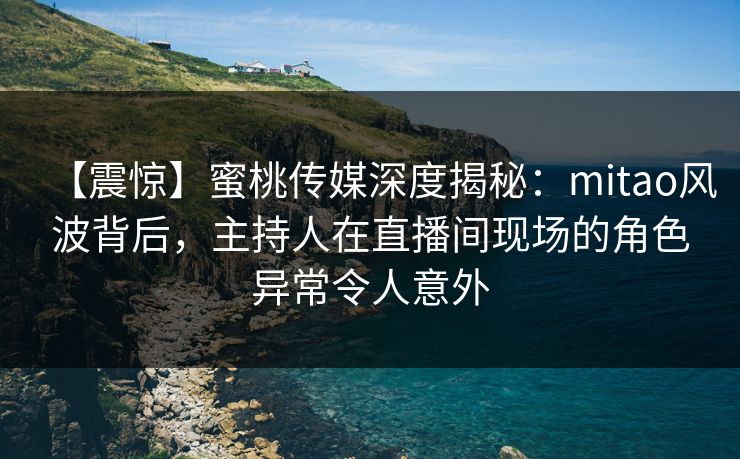 【震惊】蜜桃传媒深度揭秘：mitao风波背后，主持人在直播间现场的角色异常令人意外