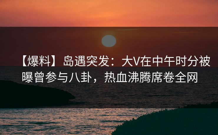 【爆料】岛遇突发：大V在中午时分被曝曾参与八卦，热血沸腾席卷全网