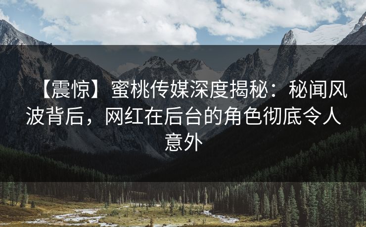【震惊】蜜桃传媒深度揭秘：秘闻风波背后，网红在后台的角色彻底令人意外