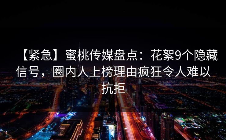 【紧急】蜜桃传媒盘点：花絮9个隐藏信号，圈内人上榜理由疯狂令人难以抗拒
