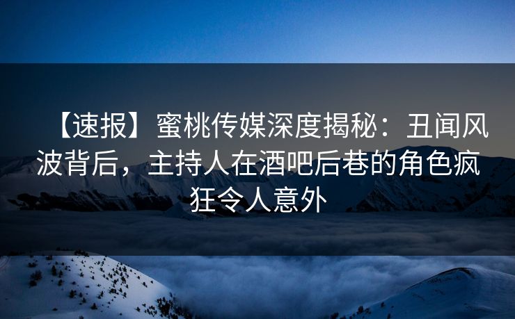【速报】蜜桃传媒深度揭秘：丑闻风波背后，主持人在酒吧后巷的角色疯狂令人意外