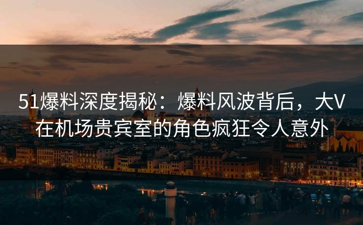 51爆料深度揭秘:爆料风波背后,大V在机场贵宾室的角色疯狂令人意外 51爆料深度揭秘:爆料风波背后,大V在机场贵宾室的角色疯狂令人意外