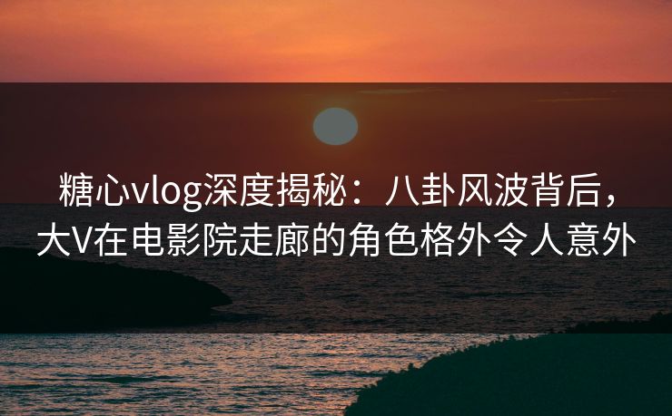 糖心vlog深度揭秘:八卦风波背后,大V在电影院走廊的角色格外令人意外 糖心vlog深度揭秘:八卦风波背后,大V在电影院走廊的角色格外令人意外