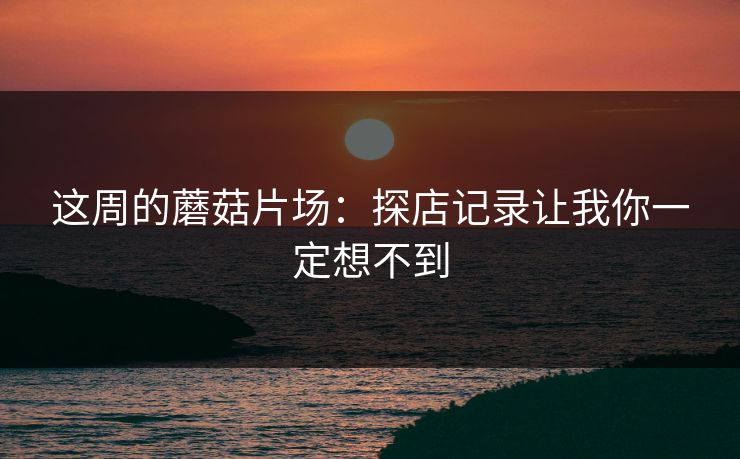这周的蘑菇片场：探店记录让我你一定想不到