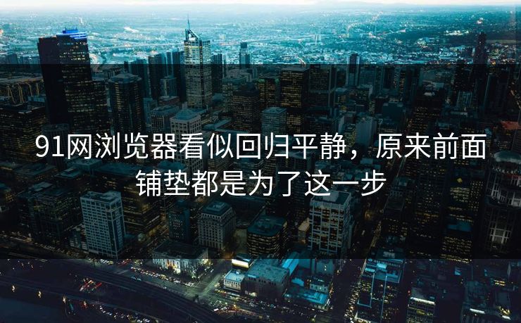 91网浏览器看似回归平静，原来前面铺垫都是为了这一步